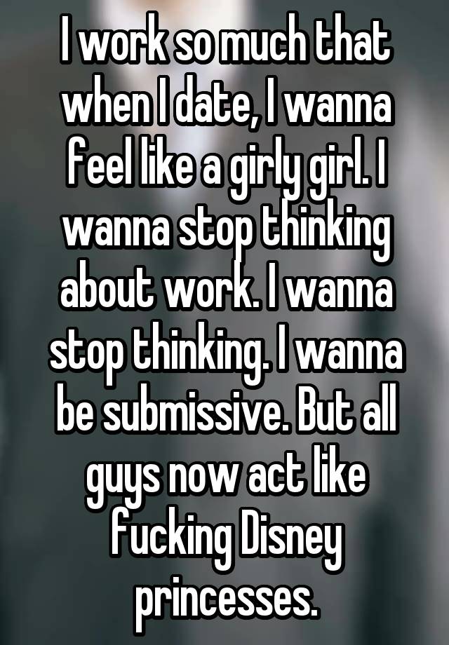 I work so much that when I date, I wanna feel like a girly girl. I wanna stop thinking about work. I wanna stop thinking. I wanna be submissive. But all guys now act like fucking Disney princesses.