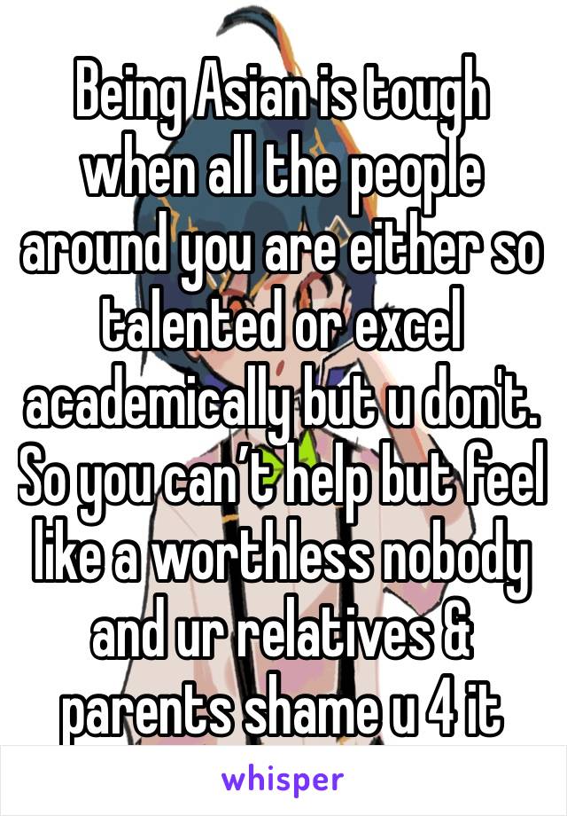 Being Asian is tough when all the people around you are either so talented or excel academically but u don't. So you can’t help but feel like a worthless nobody and ur relatives & parents shame u 4 it