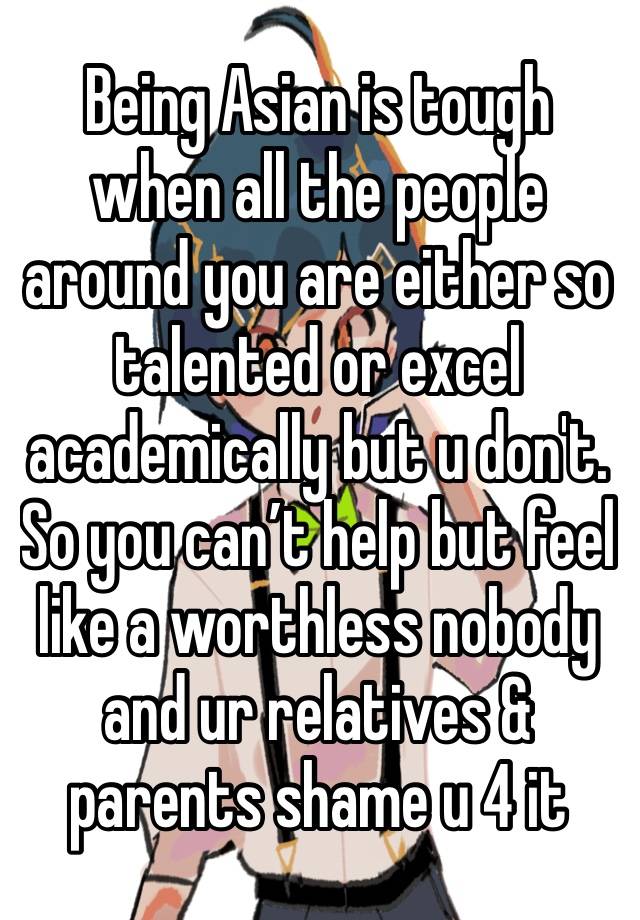 Being Asian is tough when all the people around you are either so talented or excel academically but u don't. So you can’t help but feel like a worthless nobody and ur relatives & parents shame u 4 it