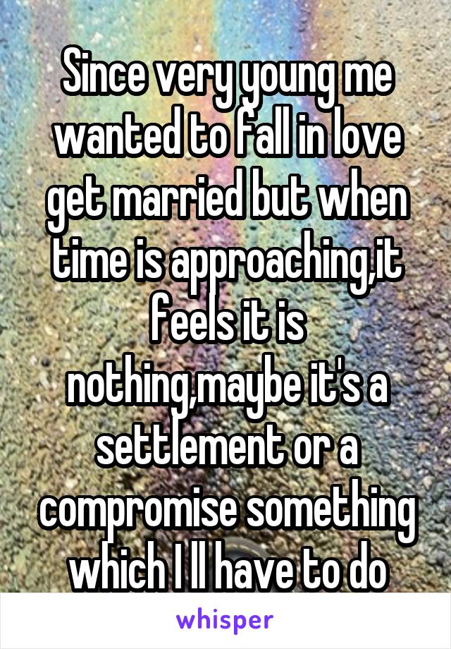 Since very young me wanted to fall in love get married but when time is approaching,it feels it is nothing,maybe it's a settlement or a compromise something which I ll have to do