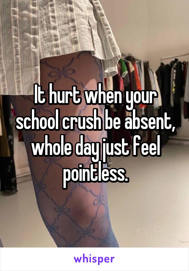 It hurt when your school crush be absent, whole day just feel pointless.