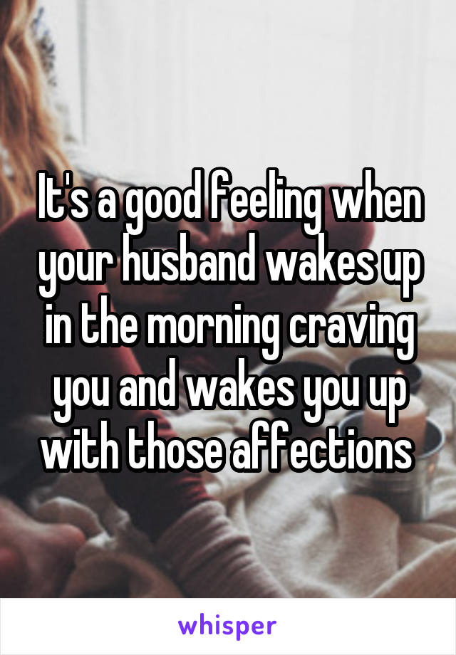 It's a good feeling when your husband wakes up in the morning craving you and wakes you up with those affections 