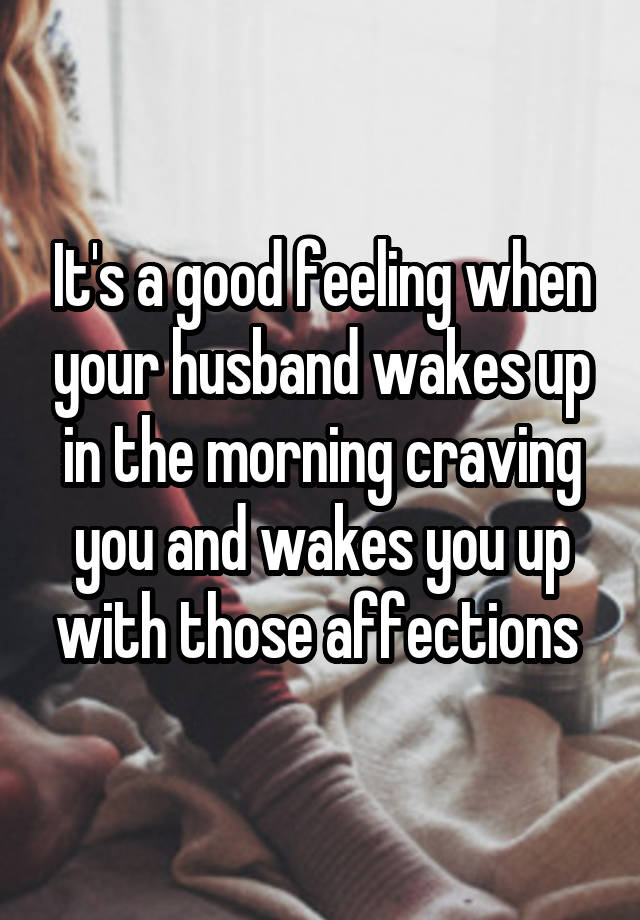 It's a good feeling when your husband wakes up in the morning craving you and wakes you up with those affections 