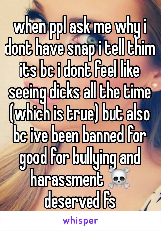 when ppl ask me why i dont have snap i tell thim its bc i dont feel like seeing dicks all the time (which is true) but also bc ive been banned for good for bullying and harassment ☠️ deserved fs