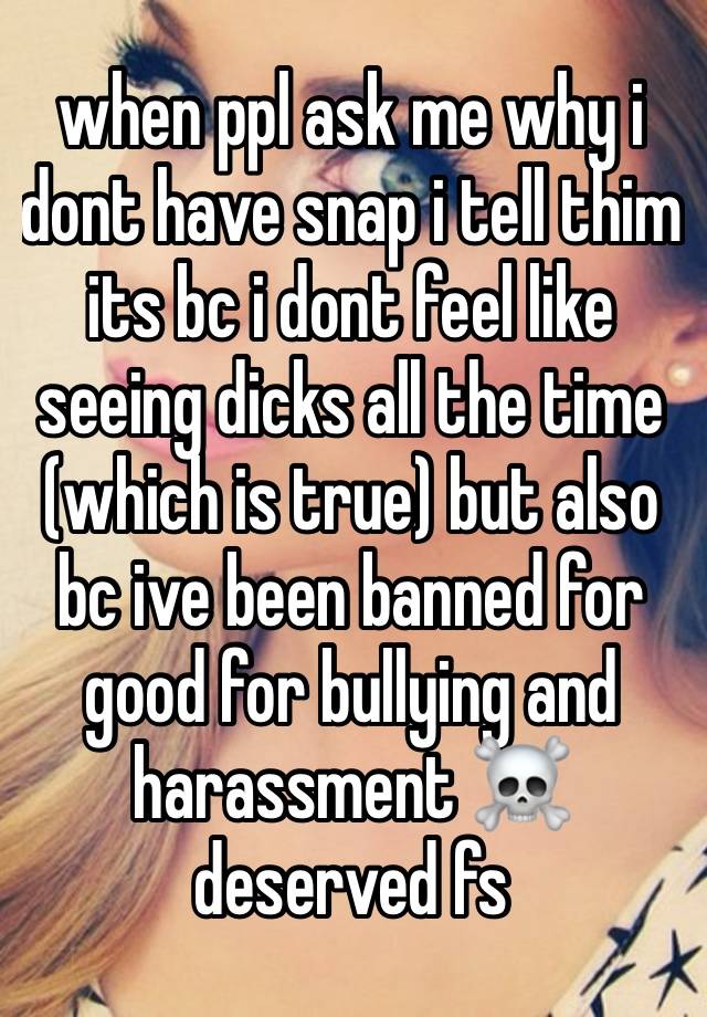 when ppl ask me why i dont have snap i tell thim its bc i dont feel like seeing dicks all the time (which is true) but also bc ive been banned for good for bullying and harassment ☠️ deserved fs