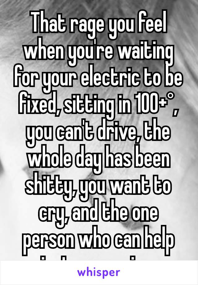 That rage you feel when you're waiting for your electric to be fixed, sitting in 100+°, you can't drive, the whole day has been shitty, you want to cry, and the one person who can help isnt answering.