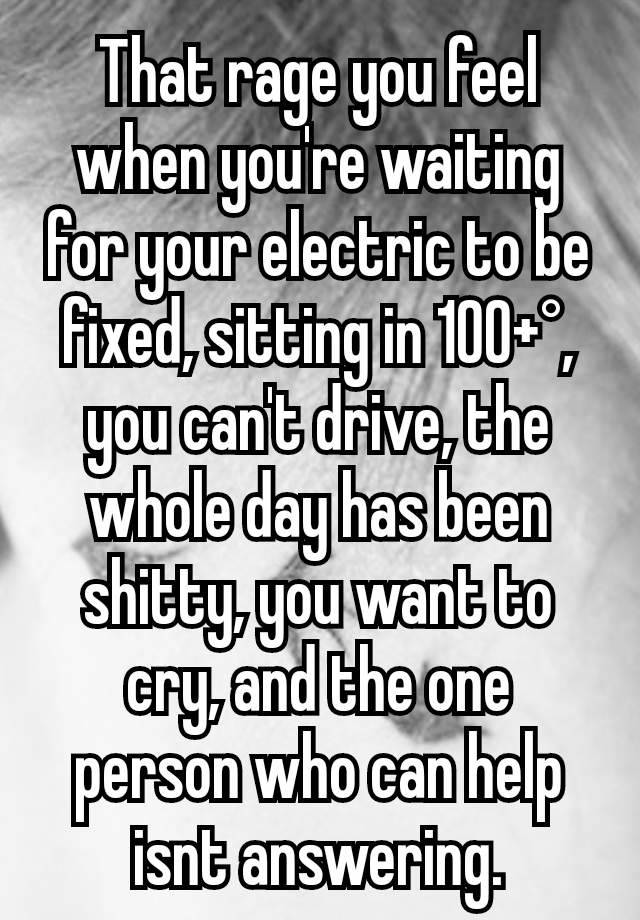 That rage you feel when you're waiting for your electric to be fixed, sitting in 100+°, you can't drive, the whole day has been shitty, you want to cry, and the one person who can help isnt answering.