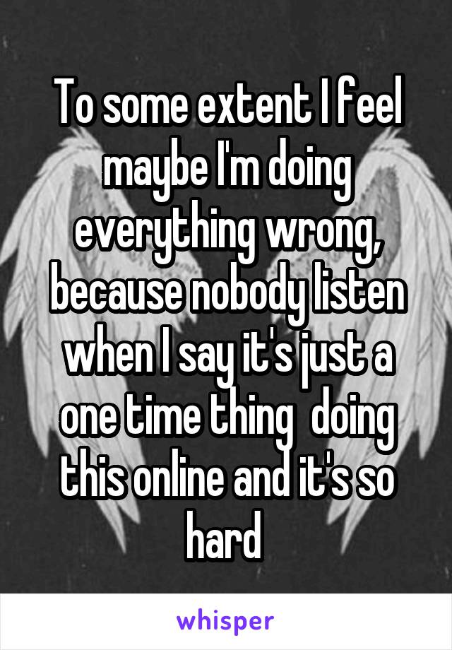 To some extent I feel maybe I'm doing everything wrong, because nobody listen when I say it's just a one time thing  doing this online and it's so hard 