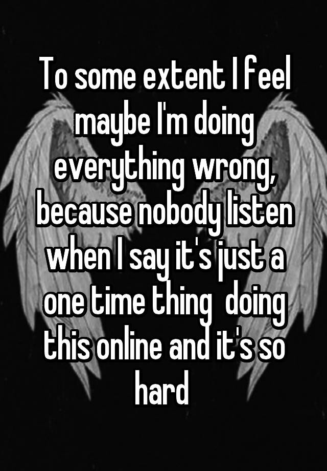 To some extent I feel maybe I'm doing everything wrong, because nobody listen when I say it's just a one time thing  doing this online and it's so hard 