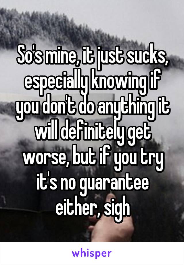 So's mine, it just sucks, especially knowing if you don't do anything it will definitely get worse, but if you try it's no guarantee either, sigh