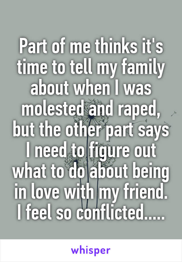 Part of me thinks it's time to tell my family about when I was molested and raped, but the other part says I need to figure out what to do about being in love with my friend. I feel so conflicted.....