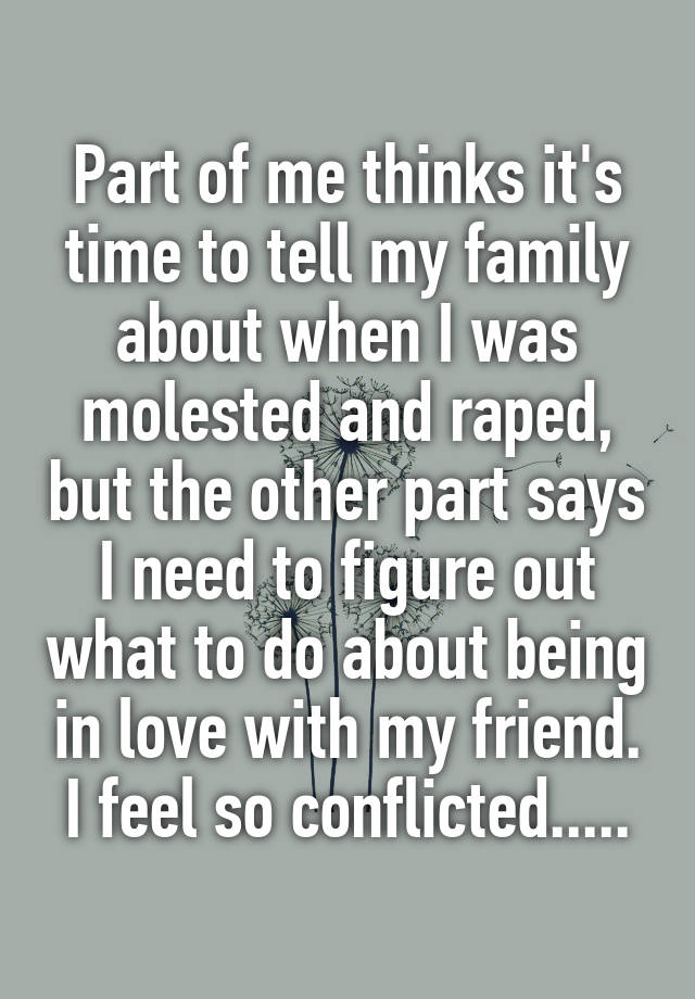 Part of me thinks it's time to tell my family about when I was molested and raped, but the other part says I need to figure out what to do about being in love with my friend. I feel so conflicted.....