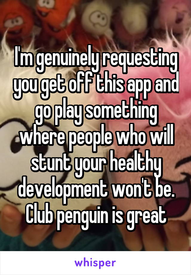 I'm genuinely requesting you get off this app and go play something where people who will stunt your healthy development won't be. Club penguin is great