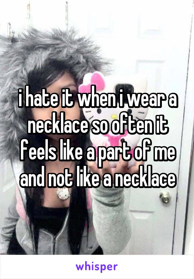 i hate it when i wear a necklace so often it feels like a part of me and not like a necklace