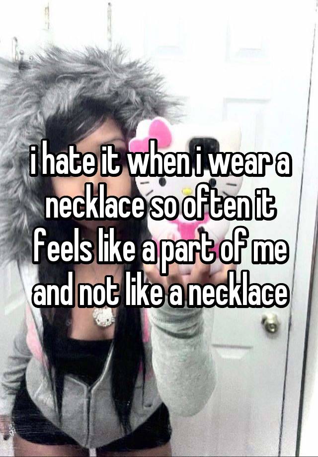 i hate it when i wear a necklace so often it feels like a part of me and not like a necklace