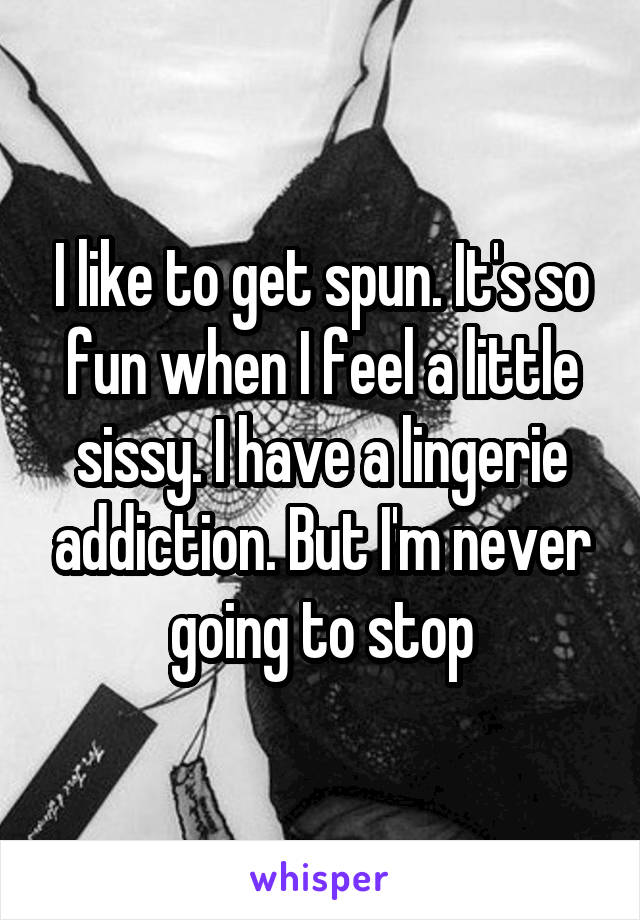 I like to get spun. It's so fun when I feel a little sissy. I have a lingerie addiction. But I'm never going to stop