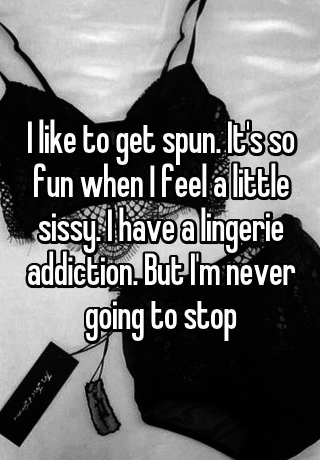 I like to get spun. It's so fun when I feel a little sissy. I have a lingerie addiction. But I'm never going to stop