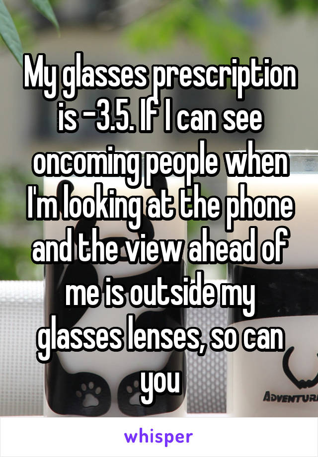 My glasses prescription is -3.5. If I can see oncoming people when I'm looking at the phone and the view ahead of me is outside my glasses lenses, so can you