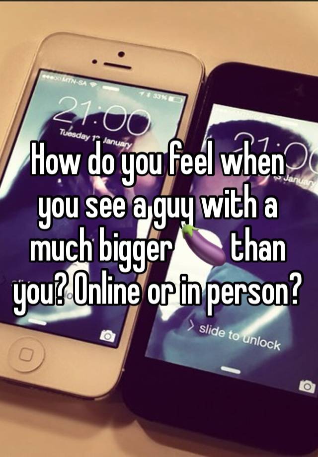 How do you feel when you see a guy with a much bigger 🍆 than you? Online or in person?