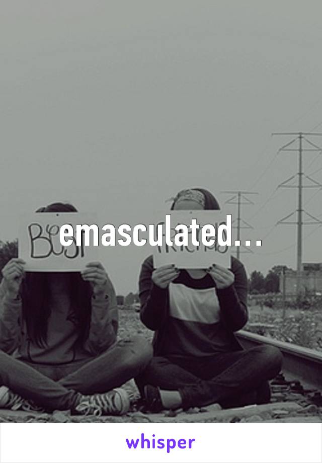 emasculated…