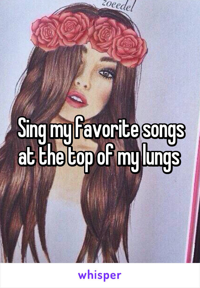 Sing my favorite songs at the top of my lungs 