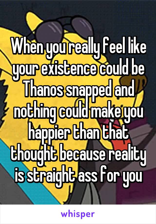 When you really feel like your existence could be Thanos snapped and nothing could make you happier than that thought because reality is straight ass for you