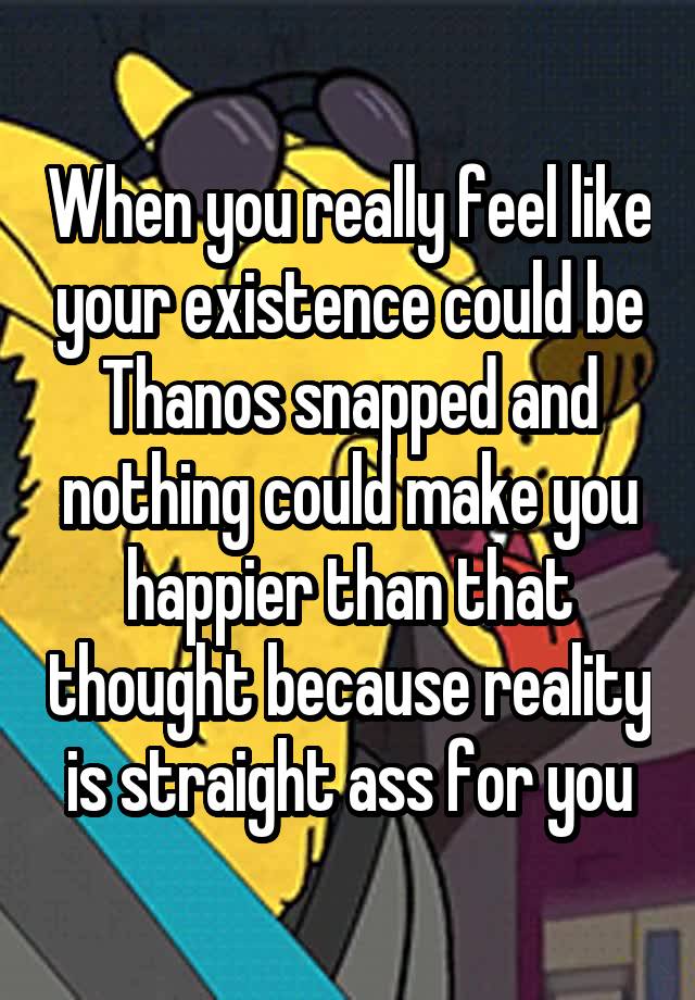 When you really feel like your existence could be Thanos snapped and nothing could make you happier than that thought because reality is straight ass for you