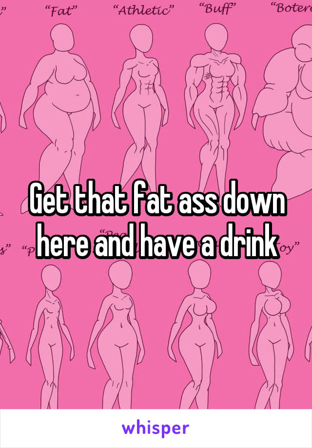 Get that fat ass down here and have a drink