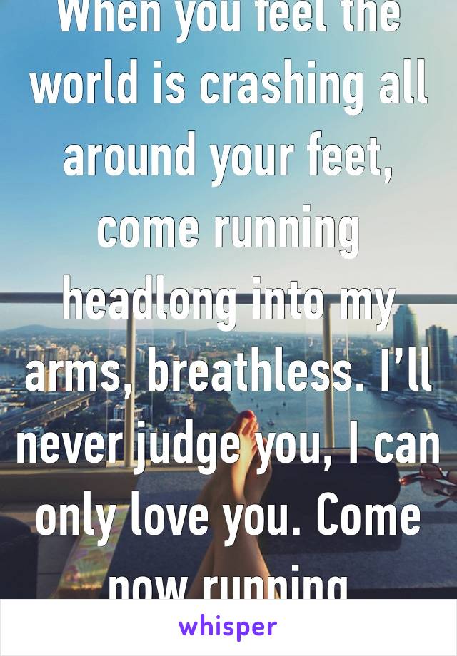 When you feel the world is crashing all around your feet, come running headlong into my arms, breathless. I’ll never judge you, I can only love you. Come now running 