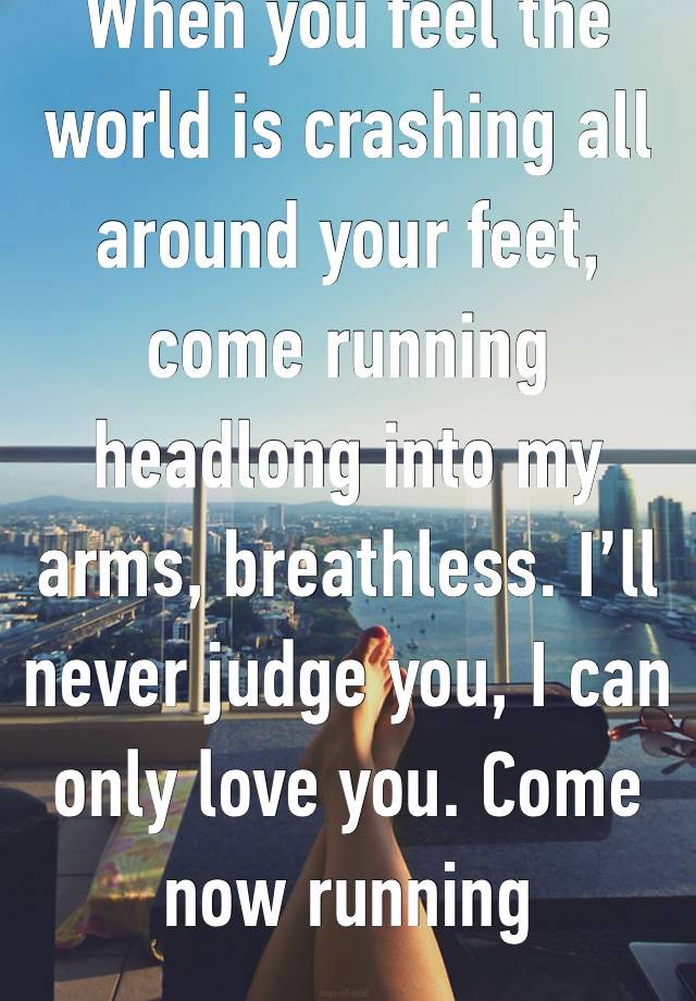 When you feel the world is crashing all around your feet, come running headlong into my arms, breathless. I’ll never judge you, I can only love you. Come now running 