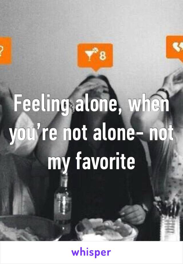 Feeling alone, when you’re not alone- not my favorite 