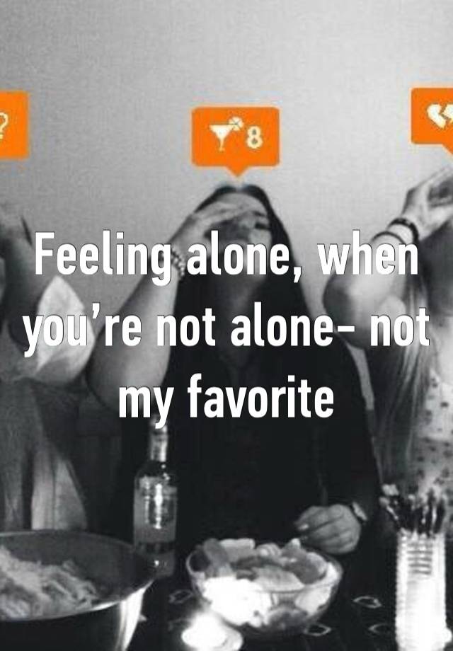 Feeling alone, when you’re not alone- not my favorite 