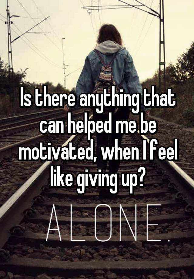 Is there anything that can helped me be motivated, when I feel like giving up?