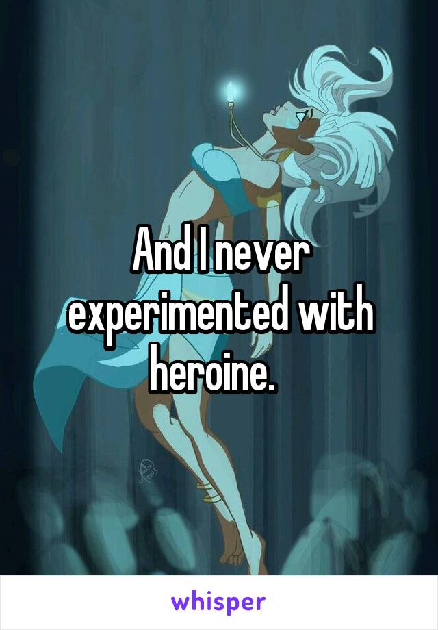 And I never experimented with heroine.  