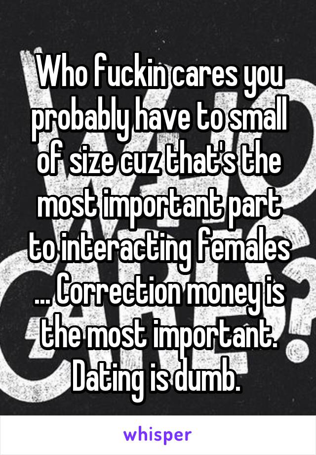 Who fuckin cares you probably have to small of size cuz that's the most important part to interacting females ... Correction money is the most important. Dating is dumb. 