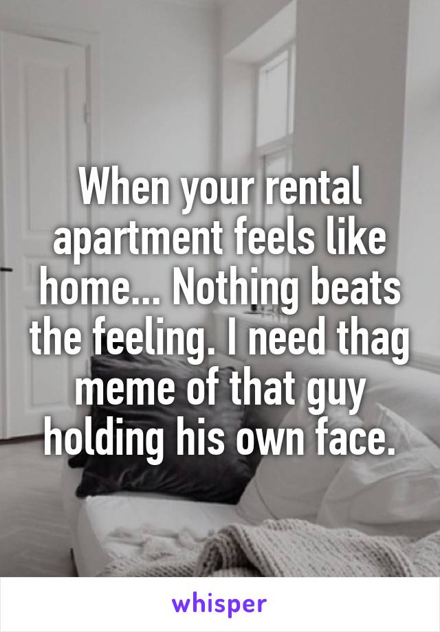 When your rental apartment feels like home... Nothing beats the feeling. I need thag meme of that guy holding his own face.