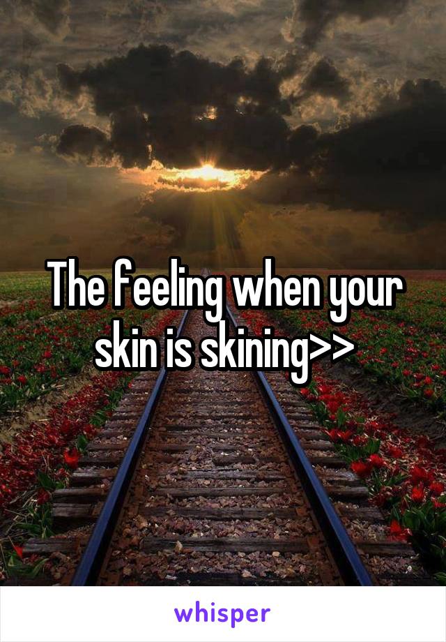 The feeling when your skin is skining>>