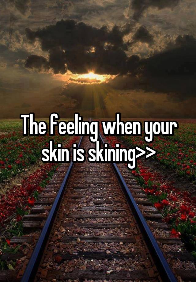 The feeling when your skin is skining>>