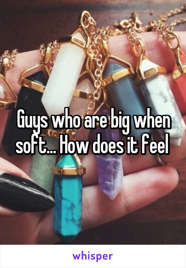 Guys who are big when soft... How does it feel 