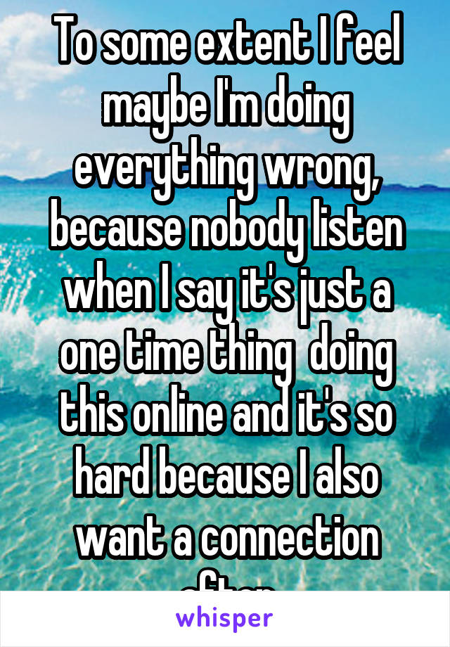 To some extent I feel maybe I'm doing everything wrong, because nobody listen when I say it's just a one time thing  doing this online and it's so hard because I also want a connection after