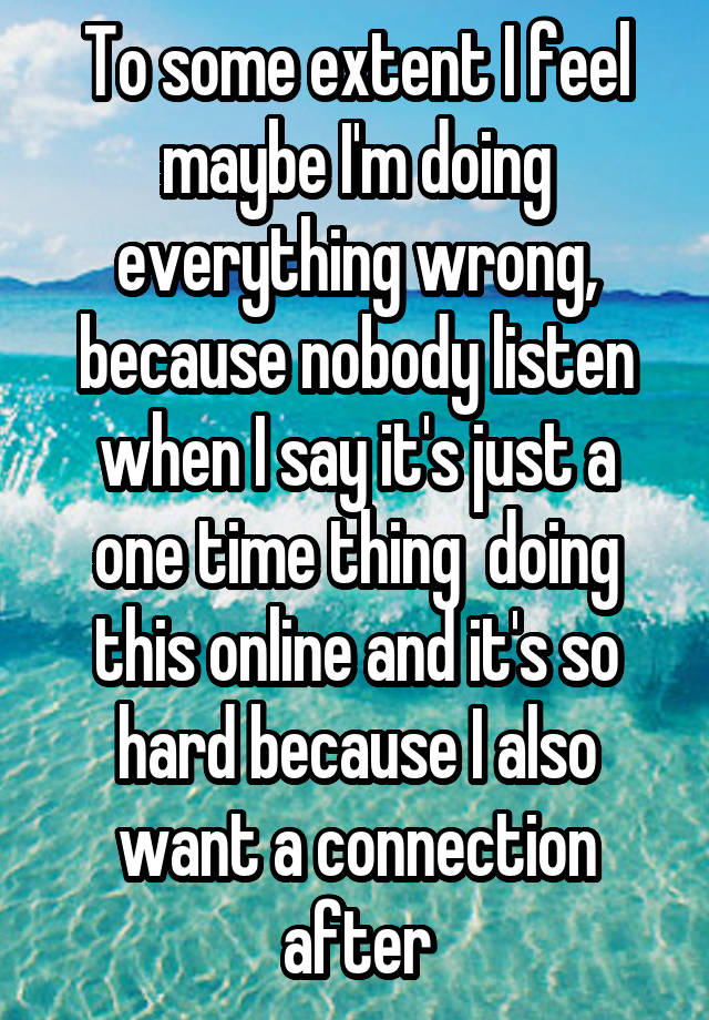 To some extent I feel maybe I'm doing everything wrong, because nobody listen when I say it's just a one time thing  doing this online and it's so hard because I also want a connection after