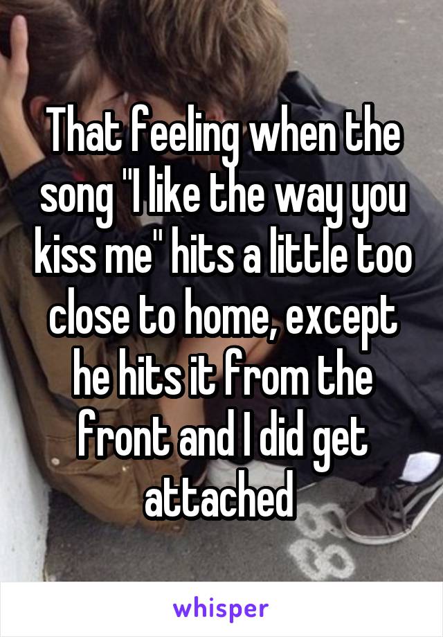 That feeling when the song "I like the way you kiss me" hits a little too close to home, except he hits it from the front and I did get attached 