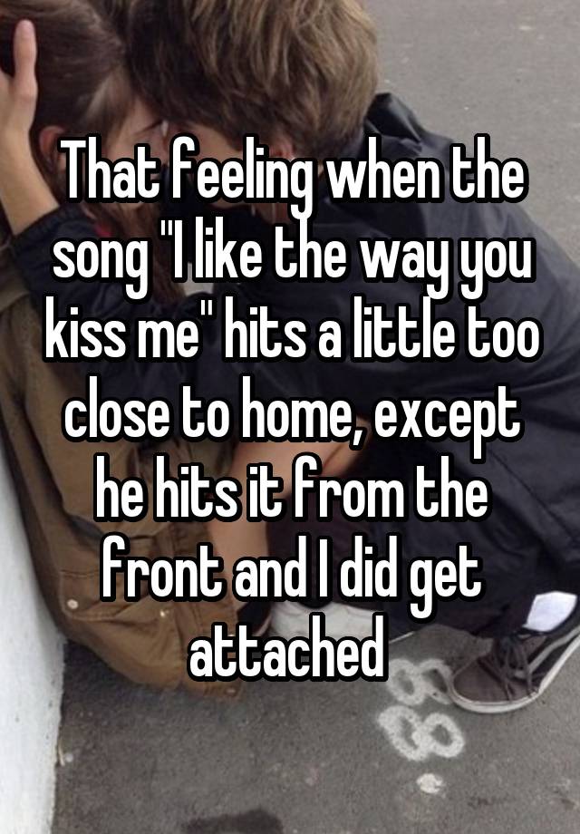 That feeling when the song "I like the way you kiss me" hits a little too close to home, except he hits it from the front and I did get attached 