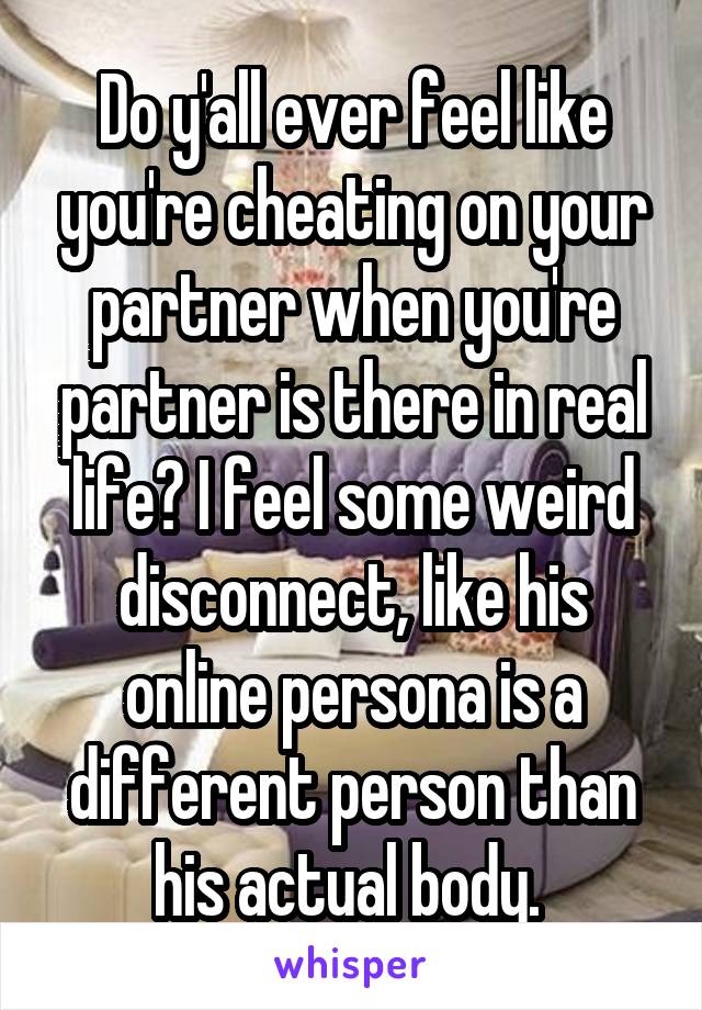 Do y'all ever feel like you're cheating on your partner when you're partner is there in real life? I feel some weird disconnect, like his online persona is a different person than his actual body. 