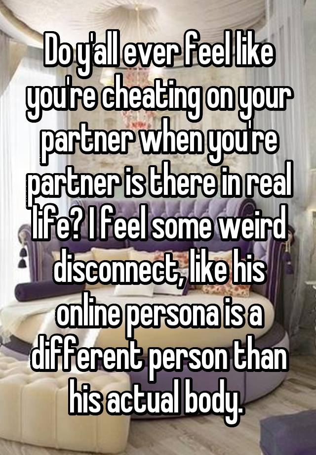 Do y'all ever feel like you're cheating on your partner when you're partner is there in real life? I feel some weird disconnect, like his online persona is a different person than his actual body. 