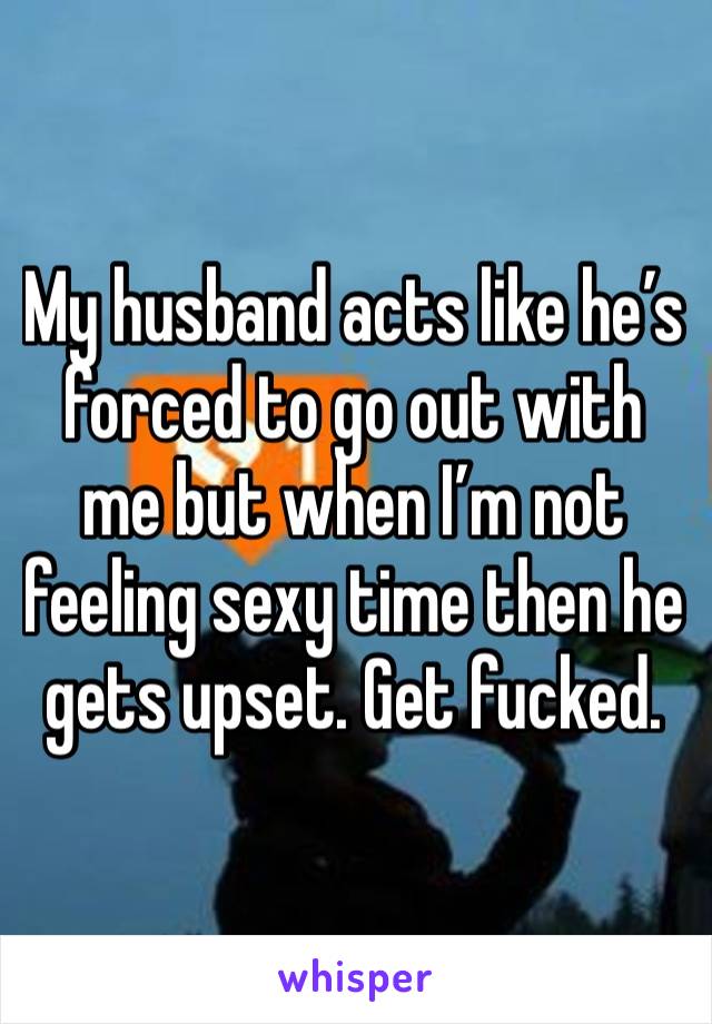 My husband acts like he’s forced to go out with me but when I’m not feeling sexy time then he gets upset. Get fucked. 