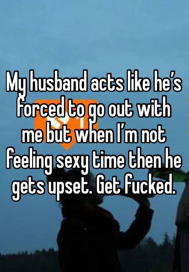 My husband acts like he’s forced to go out with me but when I’m not feeling sexy time then he gets upset. Get fucked. 