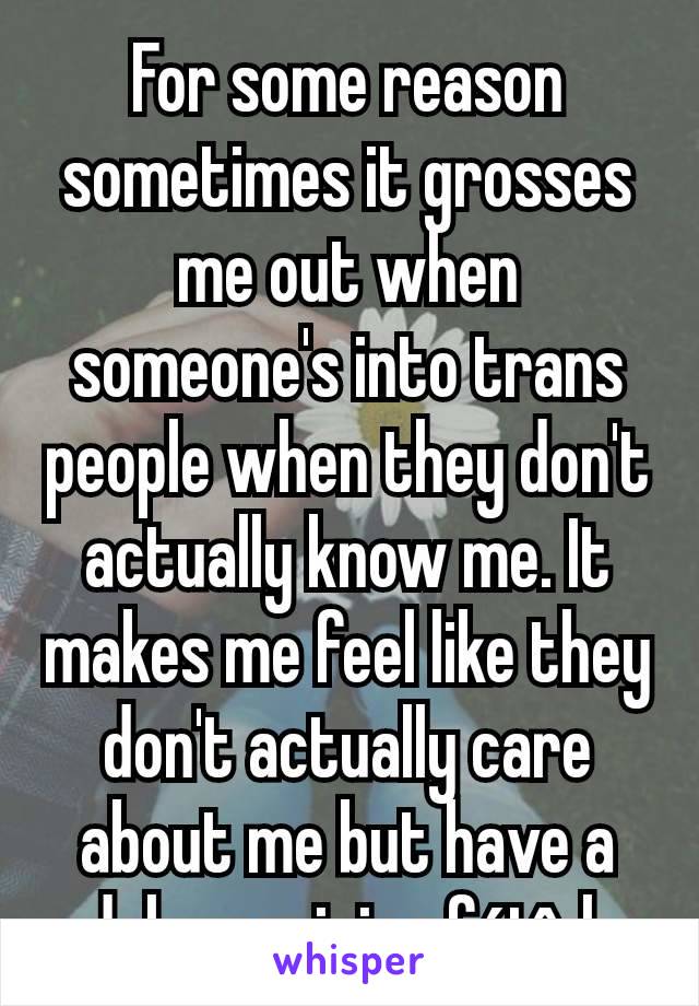 For some reason sometimes it grosses me out when someone's into trans people when they don't actually know me. It makes me feel like they don't actually care about me but have a dehumanizing fétîsh