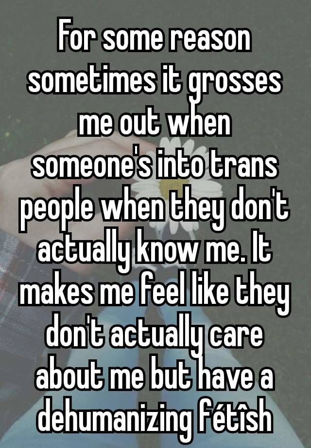 For some reason sometimes it grosses me out when someone's into trans people when they don't actually know me. It makes me feel like they don't actually care about me but have a dehumanizing fétîsh