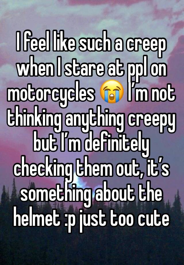 I feel like such a creep when I stare at ppl on motorcycles 😭 I’m not thinking anything creepy but I’m definitely checking them out, it’s something about the helmet :p just too cute